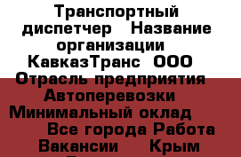 Транспортный диспетчер › Название организации ­ КавказТранс, ООО › Отрасль предприятия ­ Автоперевозки › Минимальный оклад ­ 15 000 - Все города Работа » Вакансии   . Крым,Бахчисарай